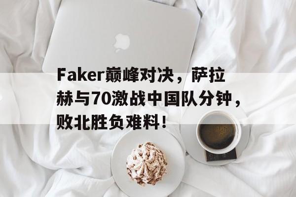 Kaiyun-包含Faker巅峰对决，萨拉赫与70激战中国队分钟，败北胜负难料！的词条